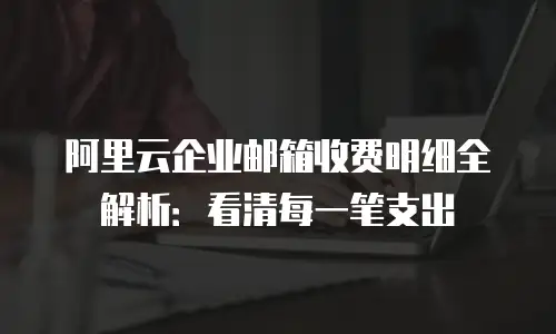 阿里云企业邮箱收费明细全解析：看清每一笔支出