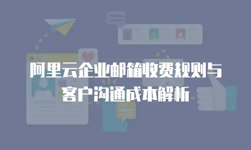 阿里云企业邮箱收费规则与客户沟通成本解析