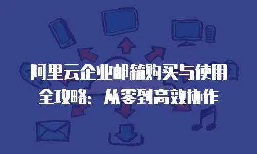 阿里云企业邮箱购买与使用全攻略：从零到高效协作
