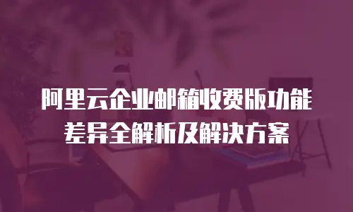 阿里云企业邮箱收费版功能差异全解析及解决方案