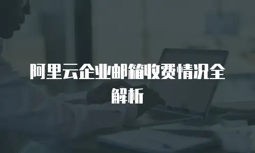 阿里云企业邮箱收费情况全解析