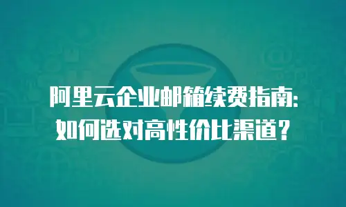 阿里云企业邮箱续费指南:如何选对高性价比渠道?