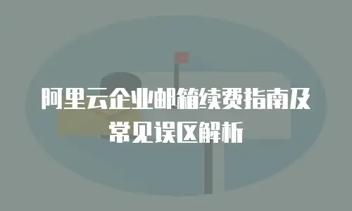 阿里云企业邮箱续费指南及常见误区解析