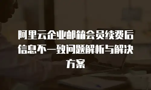 阿里云企业邮箱会员续费后信息不一致问题解析与解决方案