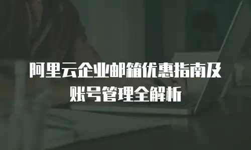 阿里云企业邮箱优惠指南及账号管理全解析