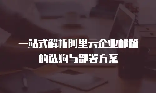一站式解析阿里云企业邮箱的选购与部署方案