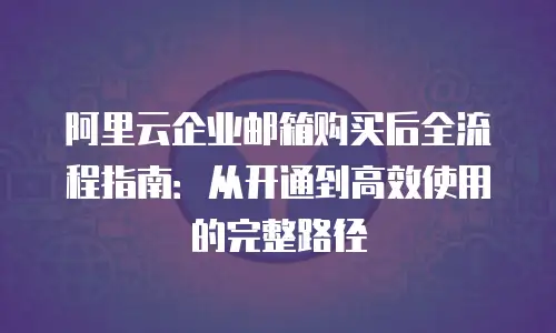 阿里云企业邮箱购买后全流程指南：从开通到高效使用的完整路径