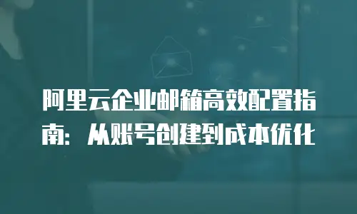 阿里云企业邮箱高效配置指南：从账号创建到成本优化