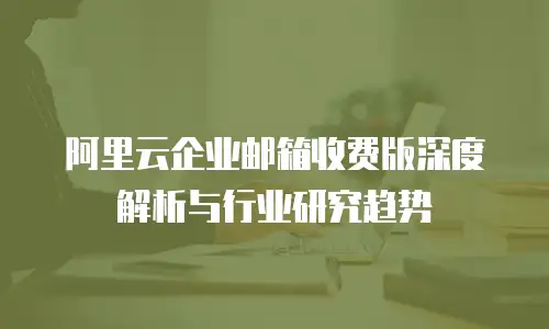 阿里云企业邮箱收费版深度解析与行业研究趋势