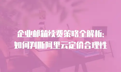 企业邮箱续费策略全解析：如何判断阿里云定价合理性