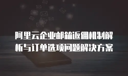 阿里云企业邮箱返佣机制解析与订单选项问题解决方案