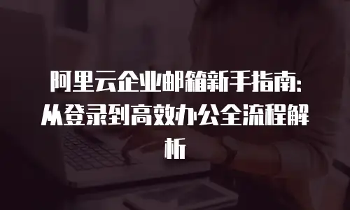 阿里云企业邮箱新手指南：从登录到高效办公全流程解析