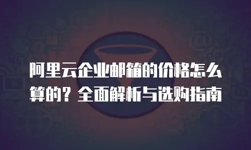 阿里云企业邮箱的价格怎么算的？全面解析与选购指南