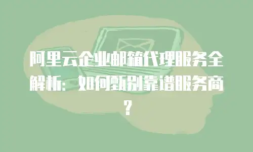 阿里云企业邮箱代理服务全解析：如何甄别靠谱服务商？