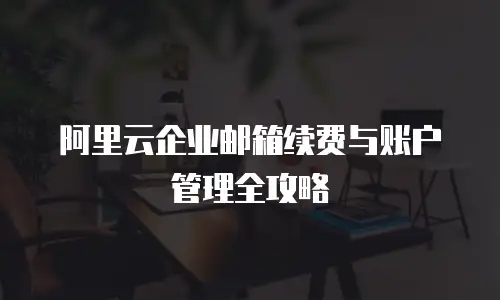 阿里云企业邮箱续费与账户管理全攻略