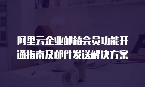 阿里云企业邮箱会员功能开通指南及邮件发送解决方案