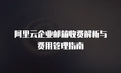 阿里云企业邮箱收费解析与费用管理指南