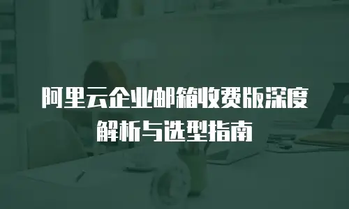 阿里云企业邮箱收费版深度解析与选型指南