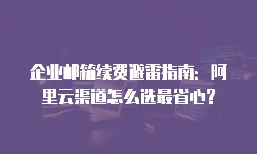 企业邮箱续费避雷指南：阿里云渠道怎么选最省心？