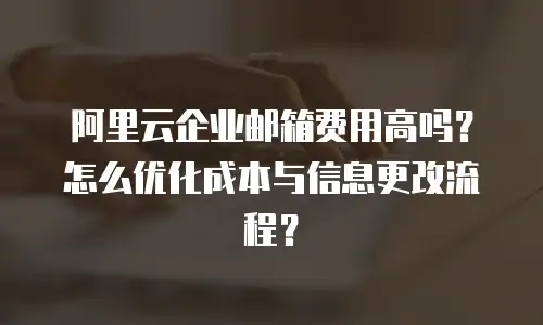 阿里云企业邮箱费用高吗？怎么优化成本与信息更改流程？