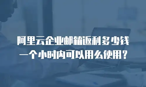 阿里云企业邮箱返利多少钱一个小时内可以用么使用?