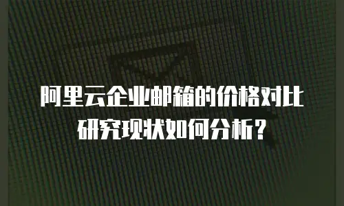 阿里云企业邮箱的价格对比研究现状如何分析？