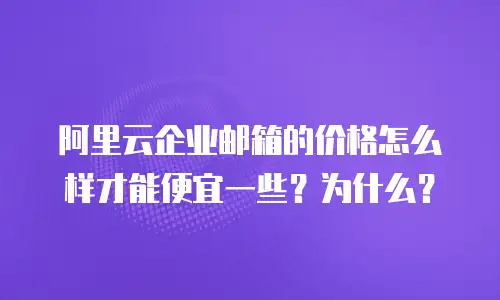 阿里云企业邮箱的价格怎么样才能便宜一些？为什么？
