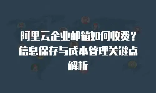 阿里云企业邮箱如何收费？信息保存与成本管理关键点解析