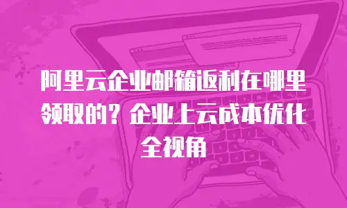 阿里云企业邮箱返利在哪里领取的？企业上云成本优化全视角