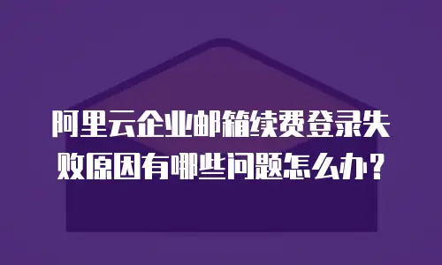 阿里云企业邮箱续费登录失败原因有哪些问题怎么办？