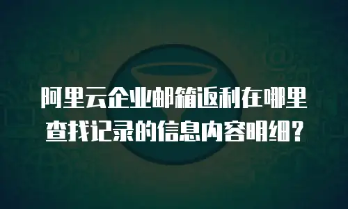 阿里云企业邮箱返利在哪里查找记录的信息内容明细？