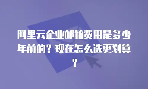 阿里云企业邮箱费用是多少年前的？现在怎么选更划算？