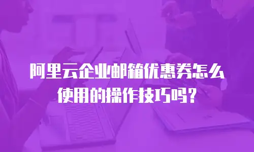 阿里云企业邮箱优惠券怎么使用的操作技巧吗?