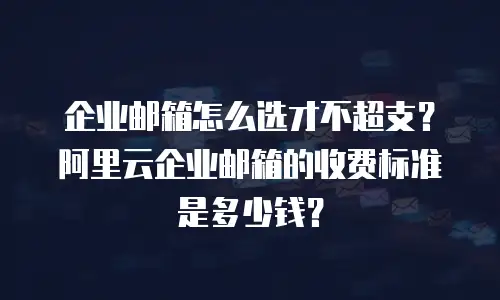 企业邮箱怎么选才不超支?阿里云企业邮箱的收费标准是多少钱?