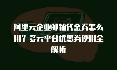 阿里云企业邮箱代金券怎么用?多云平台优惠券使用全解析