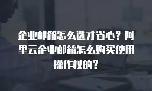 企业邮箱怎么选才省心?阿里云企业邮箱怎么购买使用操作权的?