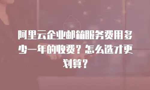 阿里云企业邮箱服务费用多少一年的收费?怎么选才更划算?
