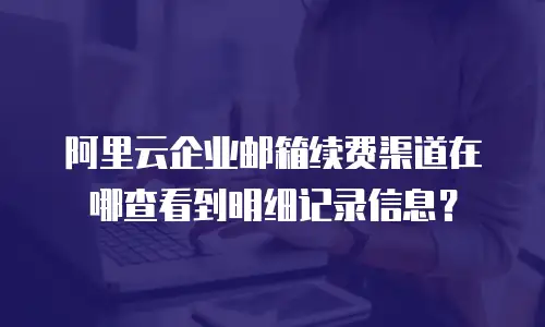 阿里云企业邮箱续费渠道在哪查看到明细记录信息？