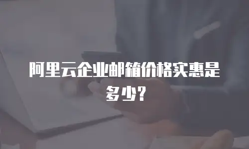 阿里云企业邮箱价格实惠是多少？