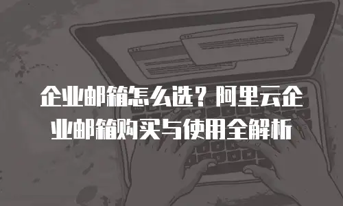 企业邮箱怎么选？阿里云企业邮箱购买与使用全解析