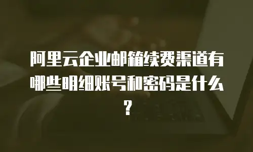 阿里云企业邮箱续费渠道有哪些明细账号和密码是什么？