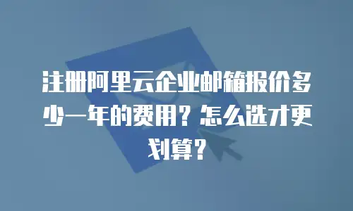 注册阿里云企业邮箱报价多少一年的费用？怎么选才更划算？