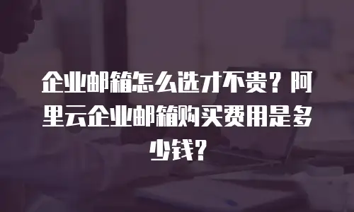 企业邮箱怎么选才不贵？阿里云企业邮箱购买费用是多少钱？