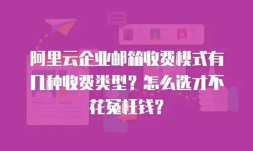 阿里云企业邮箱收费模式有几种收费类型？怎么选才不花冤枉钱？