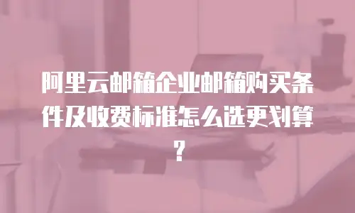 阿里云邮箱企业邮箱购买条件及收费标准怎么选更划算？