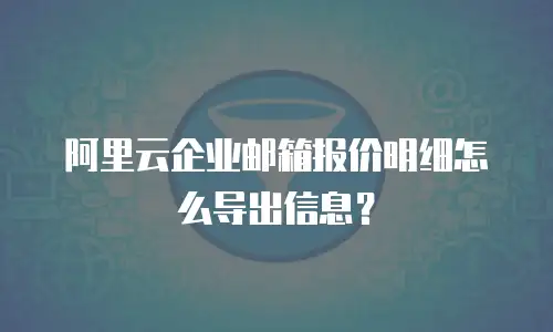 阿里云企业邮箱报价明细怎么导出信息？