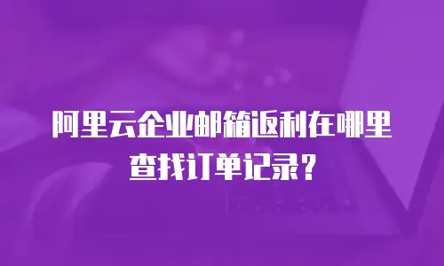 阿里云企业邮箱返利在哪里查找订单记录?