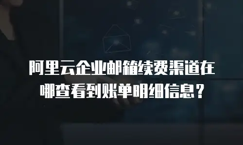 阿里云企业邮箱续费渠道在哪查看到账单明细信息？