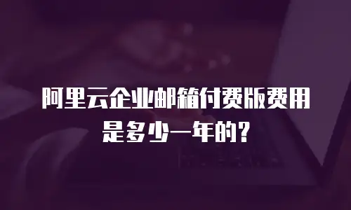 阿里云企业邮箱付费版费用是多少一年的？