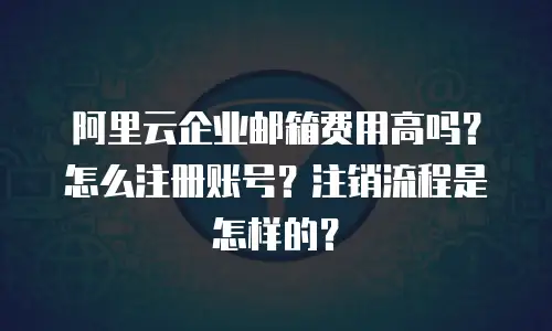 阿里云企业邮箱费用高吗？怎么注册账号？注销流程是怎样的？